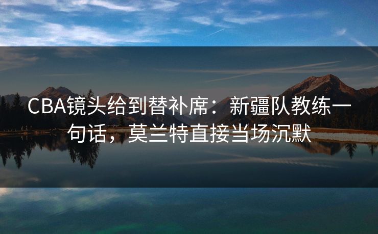 CBA镜头给到替补席：新疆队教练一句话，莫兰特直接当场沉默
