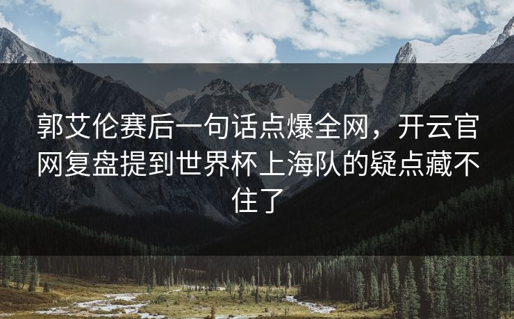 郭艾伦赛后一句话点爆全网，开云官网复盘提到世界杯上海队的疑点藏不住了