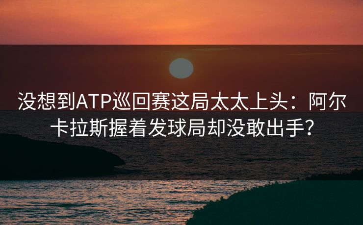 没想到ATP巡回赛这局太太上头：阿尔卡拉斯握着发球局却没敢出手？