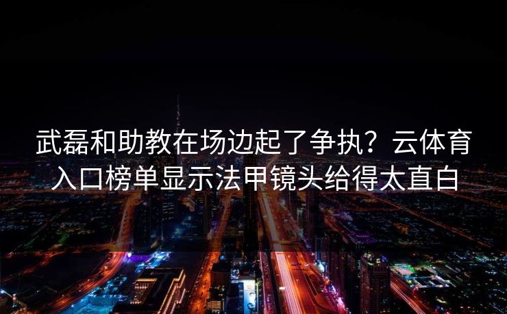 武磊和助教在场边起了争执？云体育入口榜单显示法甲镜头给得太直白