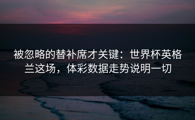 被忽略的替补席才关键：世界杯英格兰这场，体彩数据走势说明一切