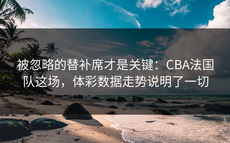 被忽略的替补席才是关键：CBA法国队这场，体彩数据走势说明了一切