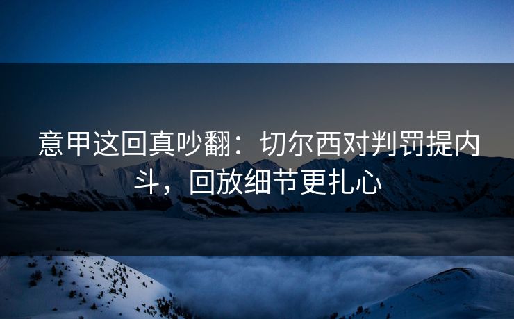 意甲这回真吵翻：切尔西对判罚提内斗，回放细节更扎心
