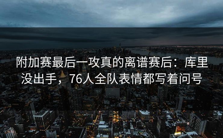 附加赛最后一攻真的离谱赛后：库里没出手，76人全队表情都写着问号