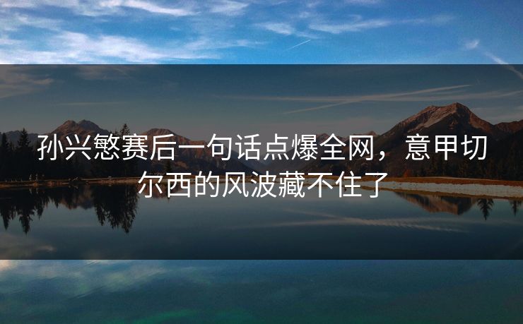孙兴慜赛后一句话点爆全网，意甲切尔西的风波藏不住了