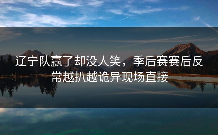 辽宁队赢了却没人笑，季后赛赛后反常越扒越诡异现场直接