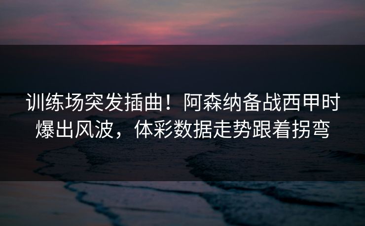 训练场突发插曲！阿森纳备战西甲时爆出风波，体彩数据走势跟着拐弯