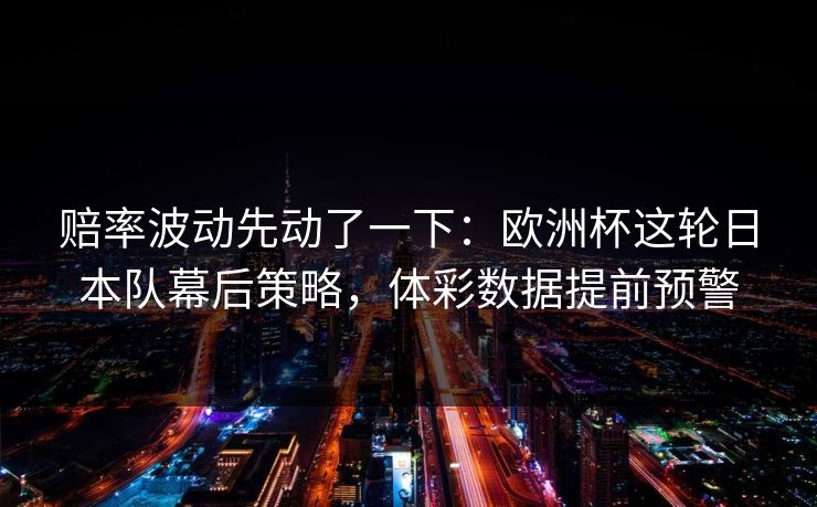 赔率波动先动了一下：欧洲杯这轮日本队幕后策略，体彩数据提前预警