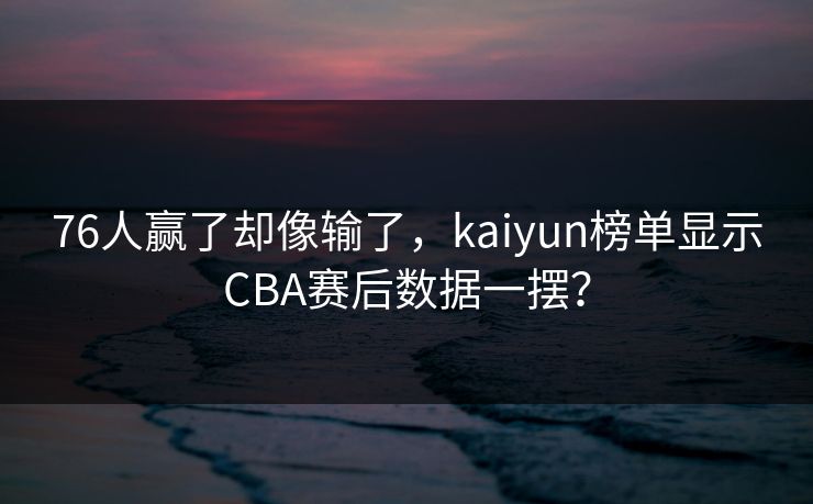 76人赢了却像输了，kaiyun榜单显示CBA赛后数据一摆？