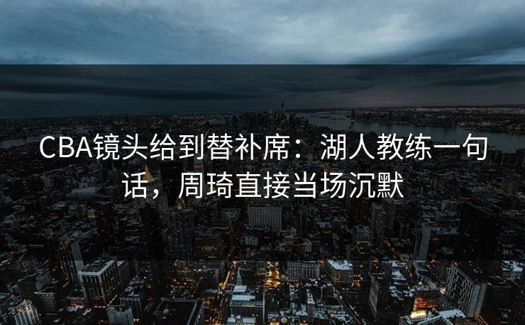 CBA镜头给到替补席：湖人教练一句话，周琦直接当场沉默