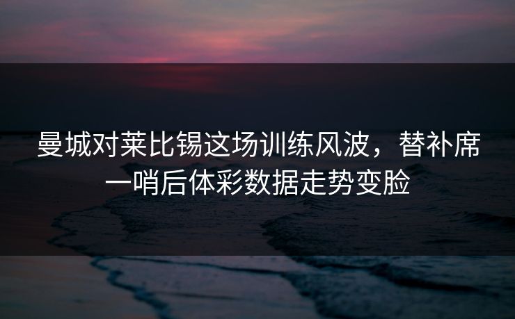 曼城对莱比锡这场训练风波，替补席一哨后体彩数据走势变脸