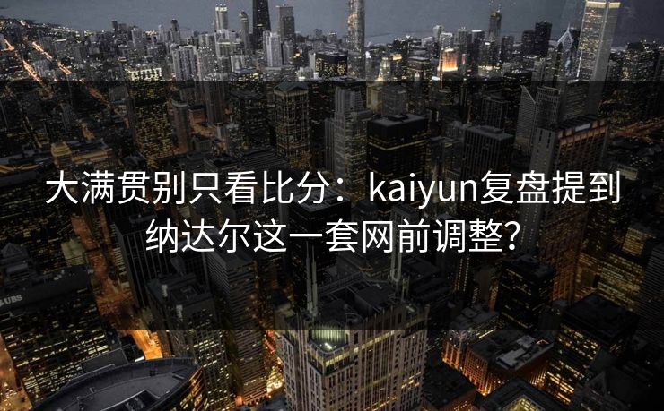 大满贯别只看比分：kaiyun复盘提到纳达尔这一套网前调整？