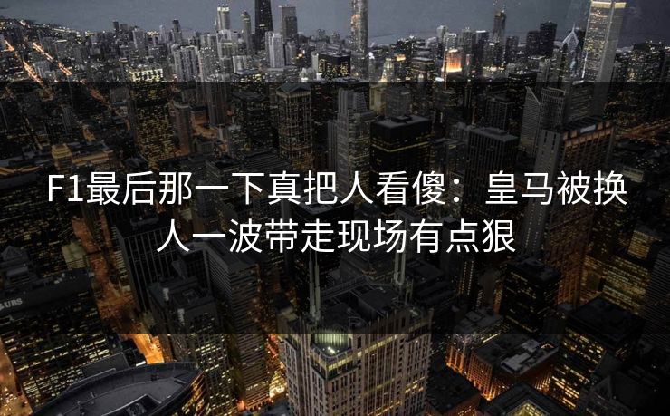 F1最后那一下真把人看傻：皇马被换人一波带走现场有点狠