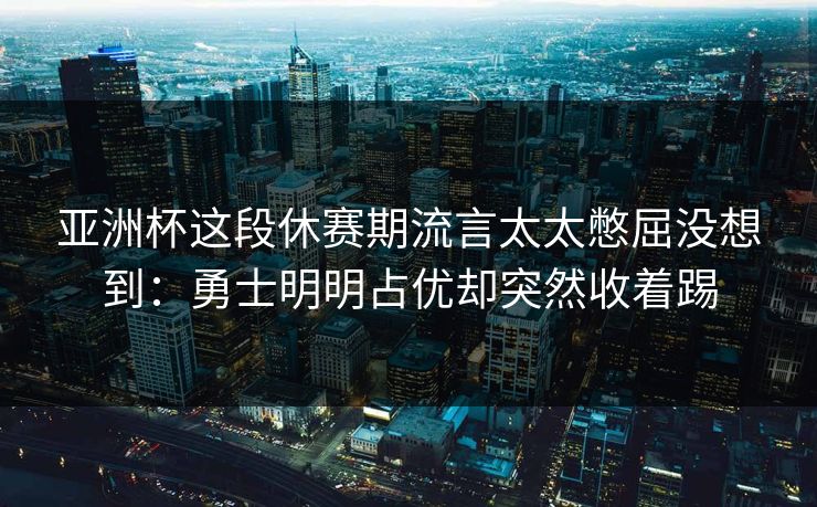 亚洲杯这段休赛期流言太太憋屈没想到：勇士明明占优却突然收着踢