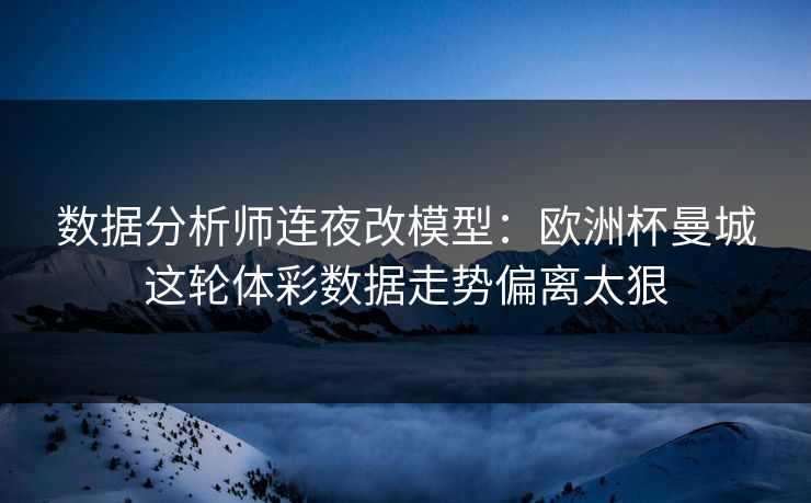 数据分析师连夜改模型：欧洲杯曼城这轮体彩数据走势偏离太狠